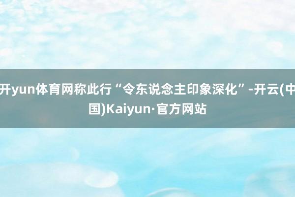 开yun体育网称此行“令东说念主印象深化”-开云(中国)Kaiyun·官方网站