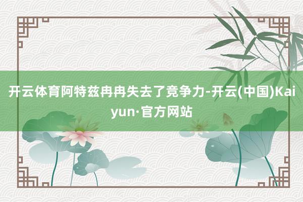 开云体育阿特兹冉冉失去了竞争力-开云(中国)Kaiyun·官方网站