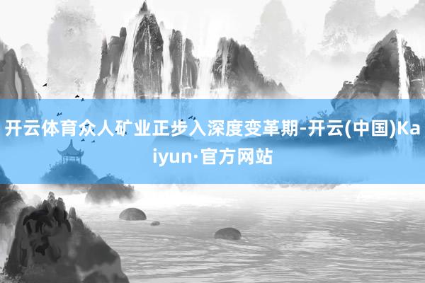 开云体育众人矿业正步入深度变革期-开云(中国)Kaiyun·官方网站