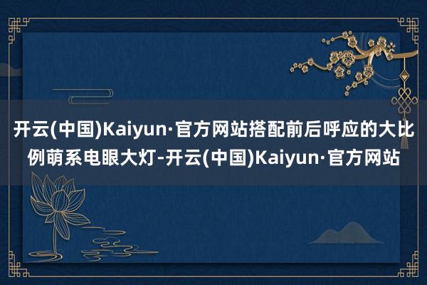 开云(中国)Kaiyun·官方网站搭配前后呼应的大比例萌系电眼大灯-开云(中国)Kaiyun·官方网站