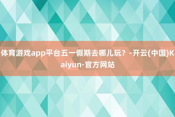 体育游戏app平台五一假期去哪儿玩？-开云(中国)Kaiyun·官方网站