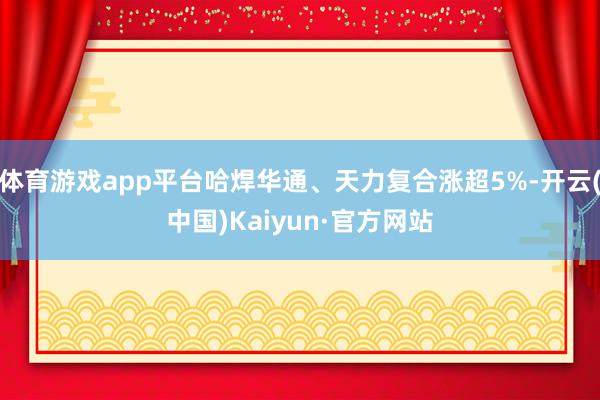 体育游戏app平台哈焊华通、天力复合涨超5%-开云(中国)Kaiyun·官方网站