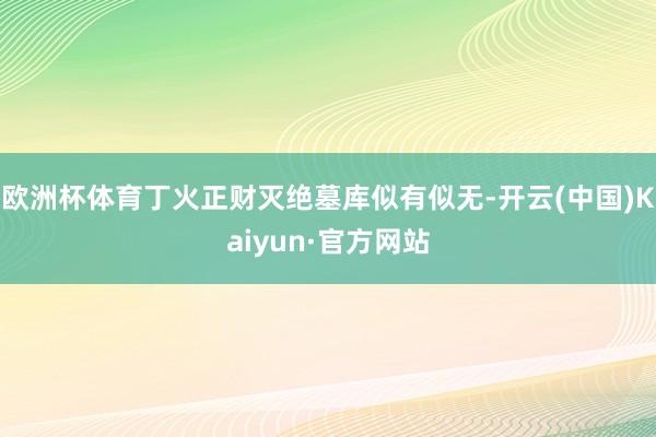 欧洲杯体育丁火正财灭绝墓库似有似无-开云(中国)Kaiyun·官方网站