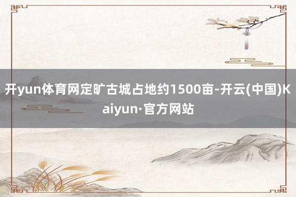 开yun体育网定旷古城占地约1500亩-开云(中国)Kaiyun·官方网站