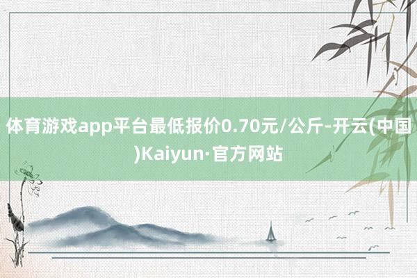 体育游戏app平台最低报价0.70元/公斤-开云(中国)Kaiyun·官方网站