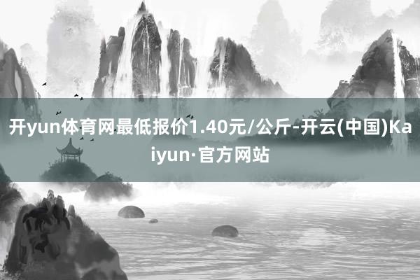 开yun体育网最低报价1.40元/公斤-开云(中国)Kaiyun·官方网站
