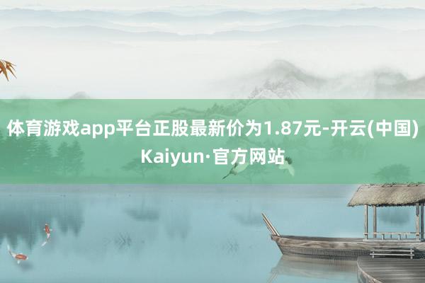 体育游戏app平台正股最新价为1.87元-开云(中国)Kaiyun·官方网站