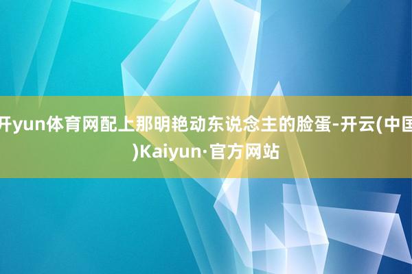 开yun体育网配上那明艳动东说念主的脸蛋-开云(中国)Kaiyun·官方网站
