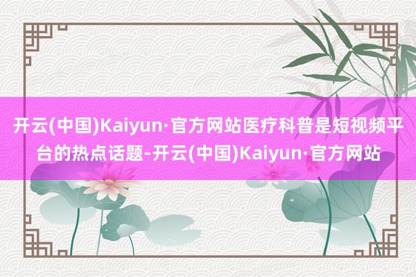 开云(中国)Kaiyun·官方网站医疗科普是短视频平台的热点话题-开云(中国)Kaiyun·官方网站