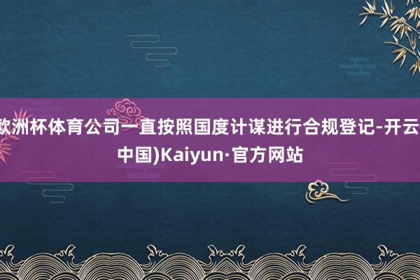 欧洲杯体育公司一直按照国度计谋进行合规登记-开云(中国)Kaiyun·官方网站