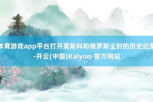 体育游戏app平台打开莫斯科和俄罗斯尘封的历史纪录-开云(中国)Kaiyun·官方网站