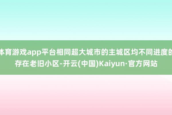 体育游戏app平台相同超大城市的主城区均不同进度的存在老旧小区-开云(中国)Kaiyun·官方网站