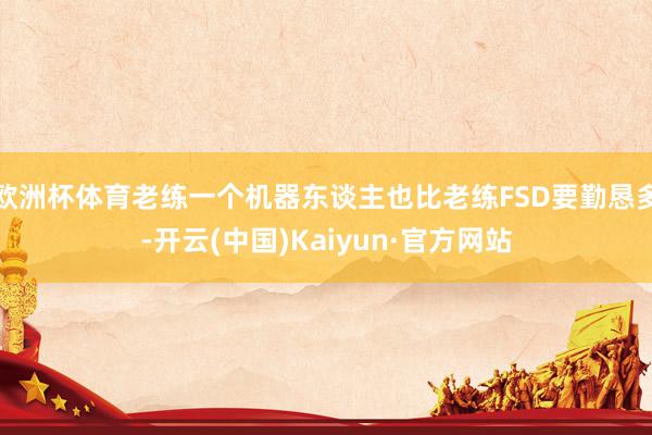 欧洲杯体育老练一个机器东谈主也比老练FSD要勤恳多-开云(中国)Kaiyun·官方网站
