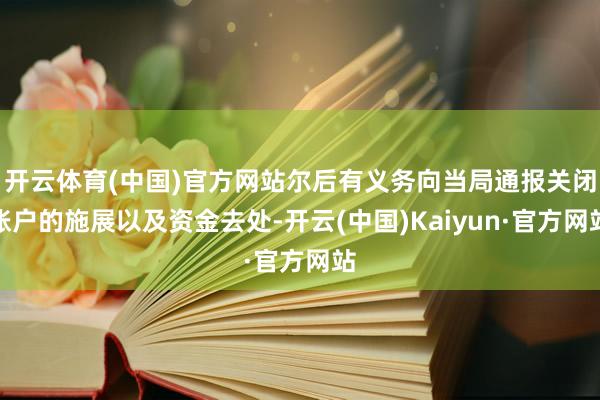 开云体育(中国)官方网站尔后有义务向当局通报关闭账户的施展以及资金去处-开云(中国)Kaiyun·官方网站