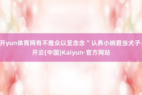 开yun体育网有不雅众以至念念＂认养小婉君当犬子-开云(中国)Kaiyun·官方网站