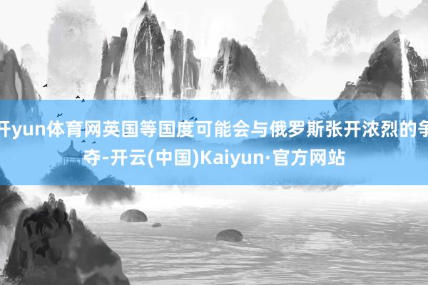 开yun体育网英国等国度可能会与俄罗斯张开浓烈的争夺-开云(中国)Kaiyun·官方网站