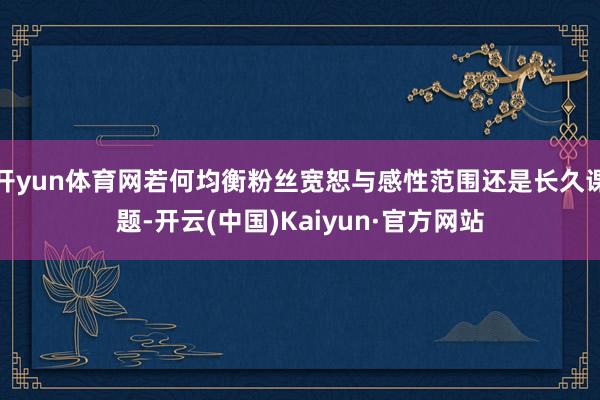 开yun体育网若何均衡粉丝宽恕与感性范围还是长久课题-开云(中国)Kaiyun·官方网站