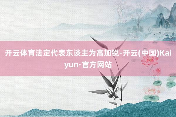 开云体育法定代表东谈主为高加锐-开云(中国)Kaiyun·官方网站