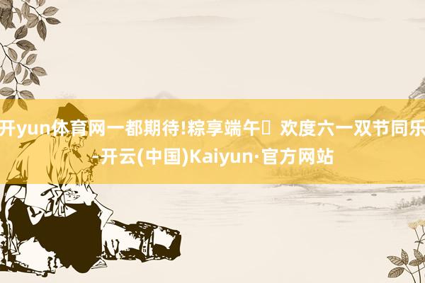 开yun体育网一都期待!粽享端午✖欢度六一双节同乐-开云(中国)Kaiyun·官方网站