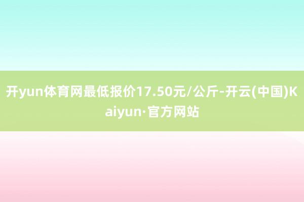 开yun体育网最低报价17.50元/公斤-开云(中国)Kaiyun·官方网站