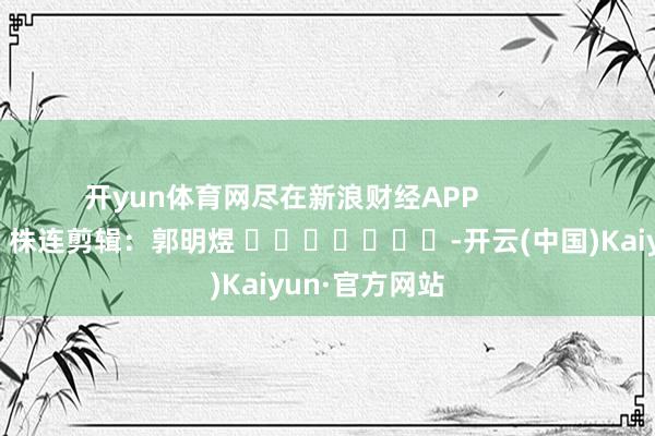 开yun体育网尽在新浪财经APP            						株连剪辑：郭明煜 							-开云(中国)Kaiyun·官方网站
