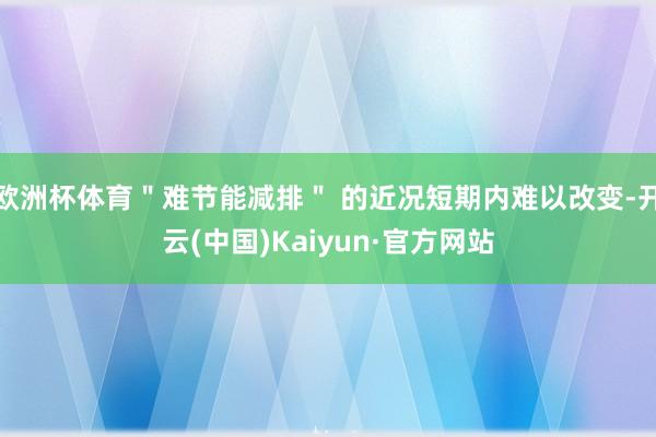 欧洲杯体育＂难节能减排＂ 的近况短期内难以改变-开云(中国)Kaiyun·官方网站