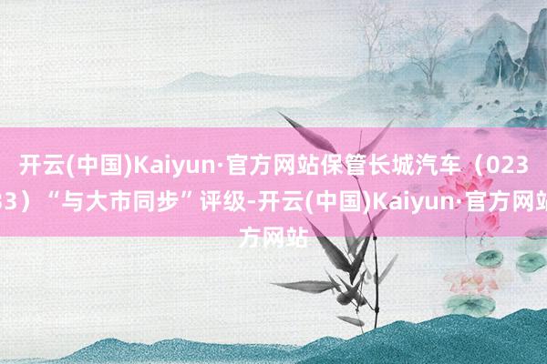 开云(中国)Kaiyun·官方网站保管长城汽车（02333）“与大市同步”评级-开云(中国)Kaiyun·官方网站