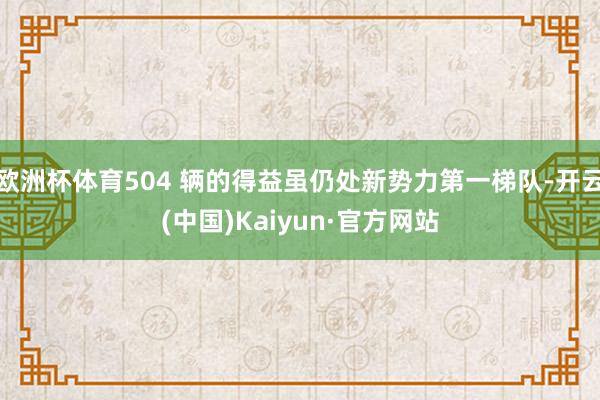 欧洲杯体育504 辆的得益虽仍处新势力第一梯队-开云(中国)Kaiyun·官方网站