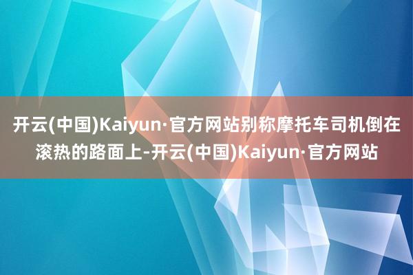 开云(中国)Kaiyun·官方网站别称摩托车司机倒在滚热的路面上-开云(中国)Kaiyun·官方网站