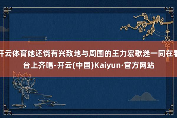 开云体育她还饶有兴致地与周围的王力宏歌迷一同在看台上齐唱-开云(中国)Kaiyun·官方网站