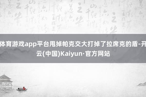 体育游戏app平台甩掉帕克交大打掉了拉席克的盾-开云(中国)Kaiyun·官方网站