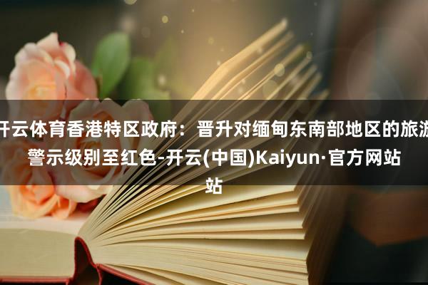 开云体育香港特区政府：晋升对缅甸东南部地区的旅游警示级别至红色-开云(中国)Kaiyun·官方网站