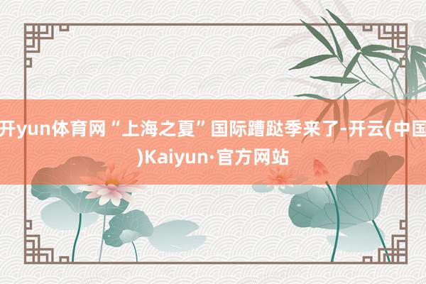 开yun体育网“上海之夏”国际蹧跶季来了-开云(中国)Kaiyun·官方网站