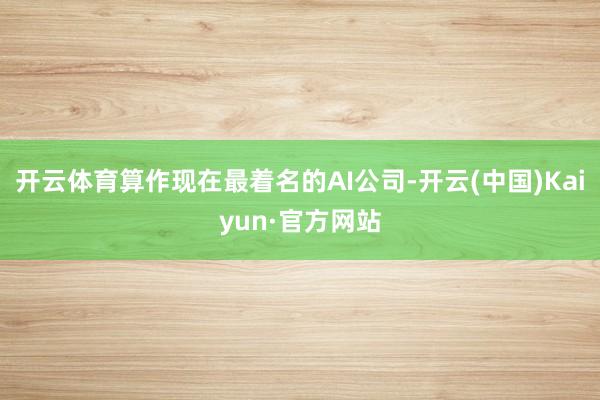 开云体育　　算作现在最着名的AI公司-开云(中国)Kaiyun·官方网站