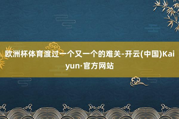 欧洲杯体育渡过一个又一个的难关-开云(中国)Kaiyun·官方网站