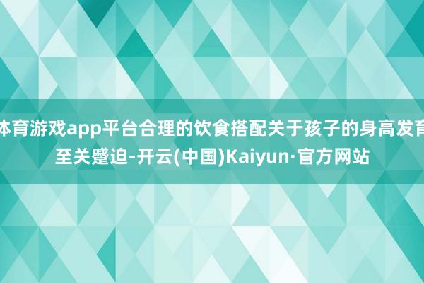体育游戏app平台合理的饮食搭配关于孩子的身高发育至关蹙迫-开云(中国)Kaiyun·官方网站