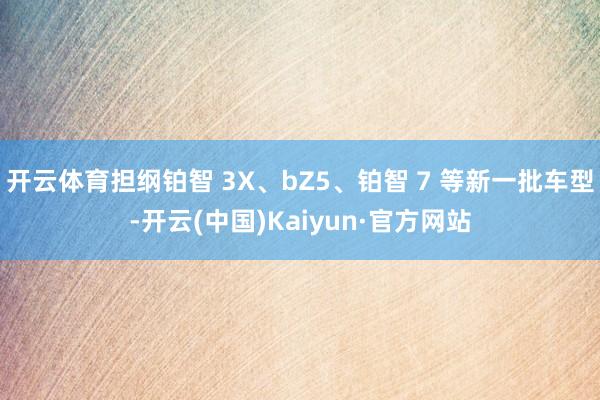 开云体育担纲铂智 3X、bZ5、铂智 7 等新一批车型-开云(中国)Kaiyun·官方网站