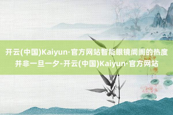 开云(中国)Kaiyun·官方网站智能眼镜阛阓的热度并非一旦一夕-开云(中国)Kaiyun·官方网站