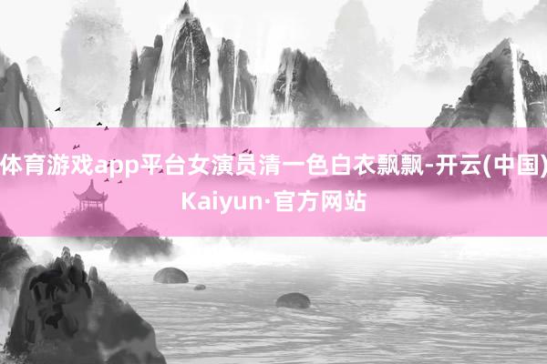 体育游戏app平台女演员清一色白衣飘飘-开云(中国)Kaiyun·官方网站