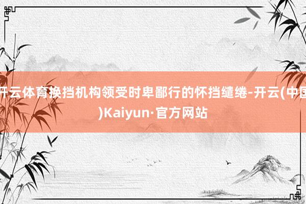 开云体育换挡机构领受时卑鄙行的怀挡缱绻-开云(中国)Kaiyun·官方网站