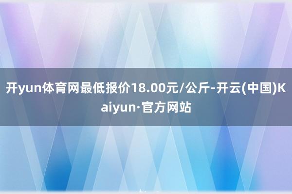 开yun体育网最低报价18.00元/公斤-开云(中国)Kaiyun·官方网站