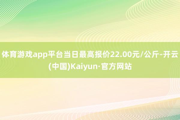 体育游戏app平台当日最高报价22.00元/公斤-开云(中国)Kaiyun·官方网站