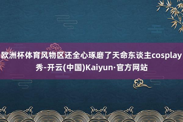 欧洲杯体育风物区还全心琢磨了天命东谈主cosplay秀-开云(中国)Kaiyun·官方网站