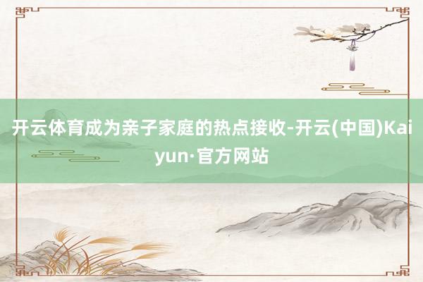 开云体育成为亲子家庭的热点接收-开云(中国)Kaiyun·官方网站
