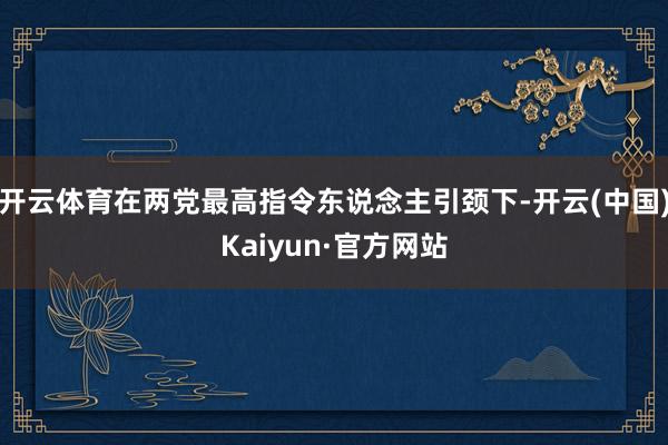开云体育在两党最高指令东说念主引颈下-开云(中国)Kaiyun·官方网站
