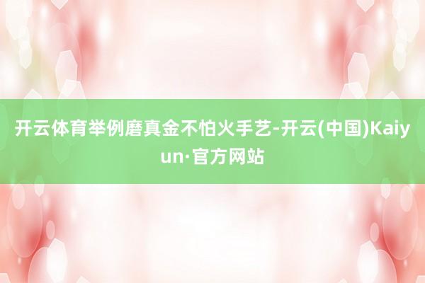 开云体育举例磨真金不怕火手艺-开云(中国)Kaiyun·官方网站