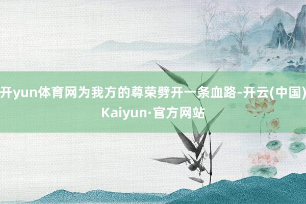 开yun体育网为我方的尊荣劈开一条血路-开云(中国)Kaiyun·官方网站