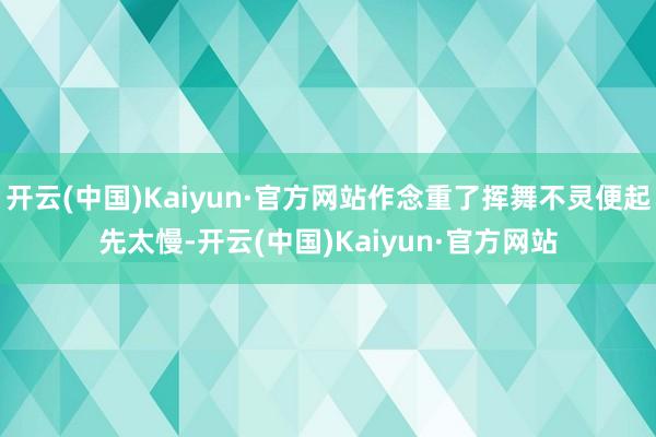 开云(中国)Kaiyun·官方网站作念重了挥舞不灵便起先太慢-开云(中国)Kaiyun·官方网站