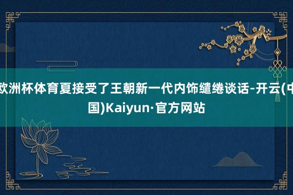 欧洲杯体育夏接受了王朝新一代内饰缱绻谈话-开云(中国)Kaiyun·官方网站