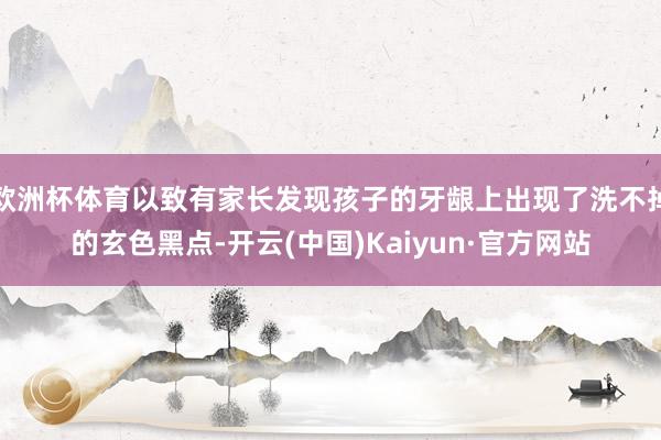 欧洲杯体育以致有家长发现孩子的牙龈上出现了洗不掉的玄色黑点-开云(中国)Kaiyun·官方网站